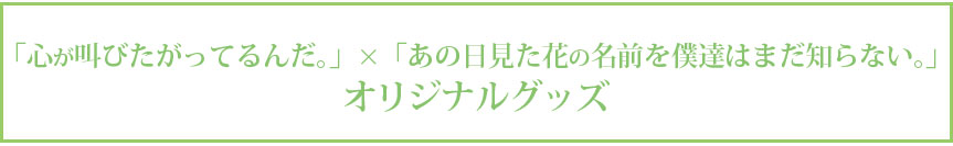 『「心が叫びたがってるんだ。」×「あの日見た花の名前を僕達はまだ知らない。」世界展 』オリジナルグッズ